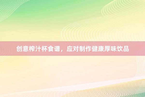 创意榨汁杯食谱，应对制作健康厚味饮品
